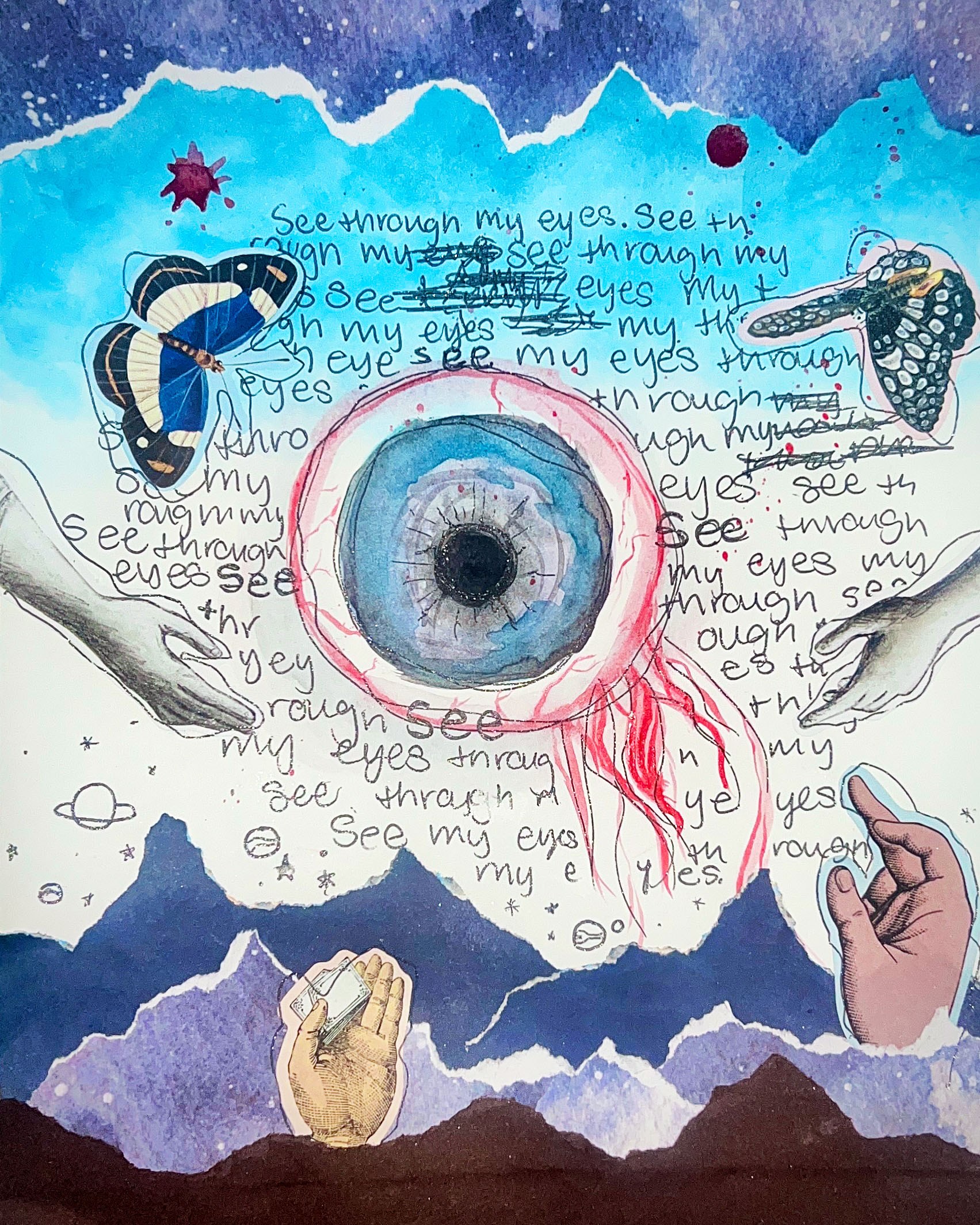 At the center of the image is a large eye that hangs in mid-air. It is globular and its nerve endings hang off to one side making it look like a goldfish. There are strips of brown and blue papers on the bottom and top, creating mountainous forms on the bottom, and a cloudy night sky at the top. Hands arise from these forms in the bottom, and butterflies fly on top. In the background are the words ‘see through my eyes’ written over and over again. Some of the words are crossed out and re-written. A couple of drops of red are splattered between the butterflies. An outstretched arm enters the frame on the left.